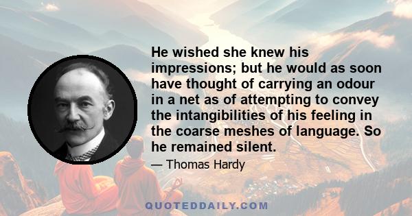 He wished she knew his impressions; but he would as soon have thought of carrying an odour in a net as of attempting to convey the intangibilities of his feeling in the coarse meshes of language. So he remained silent.