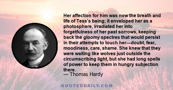 Her affection for him was now the breath and life of Tess's being; it enveloped her as a photosphere, irradiated her into forgetfulness of her past sorrows, keeping back the gloomy spectres that would persist in their