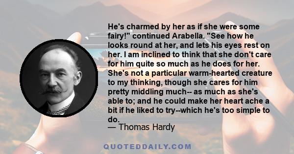 He's charmed by her as if she were some fairy! continued Arabella. See how he looks round at her, and lets his eyes rest on her. I am inclined to think that she don't care for him quite so much as he does for her. She's 