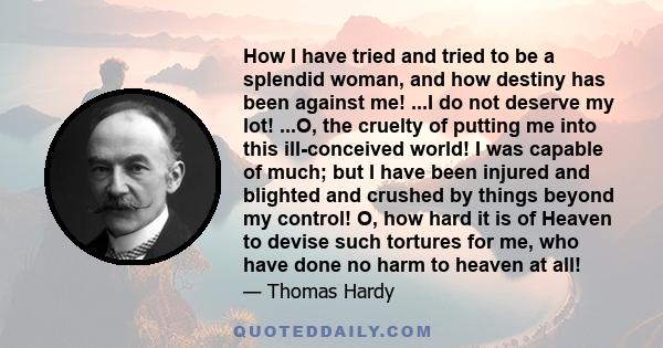 How I have tried and tried to be a splendid woman, and how destiny has been against me! ...I do not deserve my lot! ...O, the cruelty of putting me into this ill-conceived world! I was capable of much; but I have been