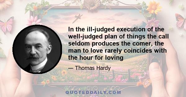 In the ill-judged execution of the well-judged plan of things the call seldom produces the comer, the man to love rarely coincides with the hour for loving. Nature does not often say 'See!' to her poor creature at a