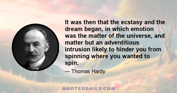 It was then that the ecstasy and the dream began, in which emotion was the matter of the universe, and matter but an adventitious intrusion likely to hinder you from spinning where you wanted to spin.