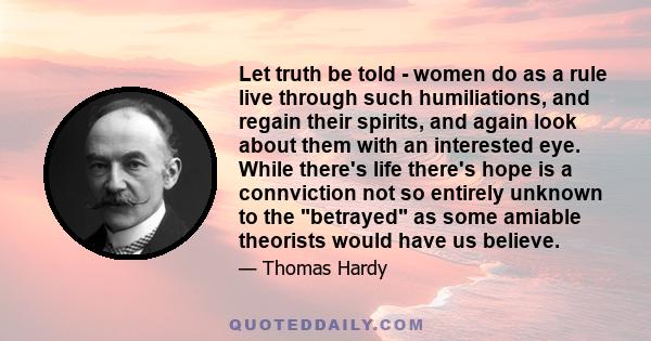 Let truth be told - women do as a rule live through such humiliations, and regain their spirits, and again look about them with an interested eye. While there's life there's hope is a connviction not so entirely unknown 