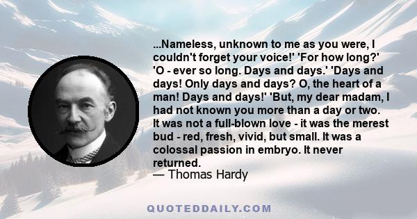 ...Nameless, unknown to me as you were, I couldn't forget your voice!' 'For how long?' 'O - ever so long. Days and days.' 'Days and days! Only days and days? O, the heart of a man! Days and days!' 'But, my dear madam, I 