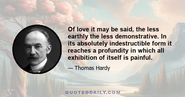 Of love it may be said, the less earthly the less demonstrative. In its absolutely indestructible form it reaches a profundity in which all exhibition of itself is painful.