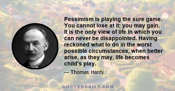 Pessimism is playing the sure game. You cannot lose at it; you may gain. It is the only view of life in which you can never be disappointed. Having reckoned what to do in the worst possible circumstances, when better