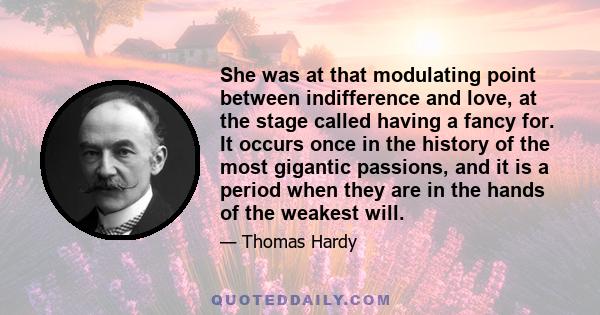 She was at that modulating point between indifference and love, at the stage called having a fancy for. It occurs once in the history of the most gigantic passions, and it is a period when they are in the hands of the