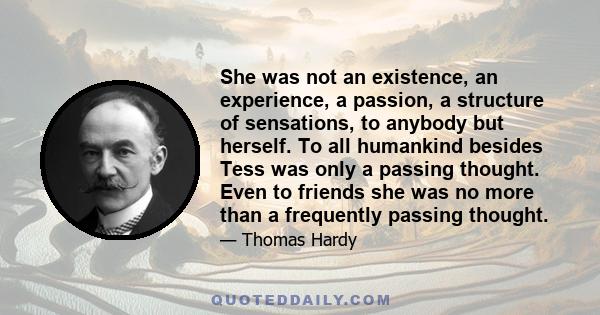 She was not an existence, an experience, a passion, a structure of sensations, to anybody but herself. To all humankind besides Tess was only a passing thought. Even to friends she was no more than a frequently passing