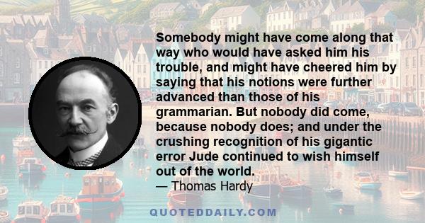 Somebody might have come along that way who would have asked him his trouble, and might have cheered him by saying that his notions were further advanced than those of his grammarian. But nobody did come, because nobody 