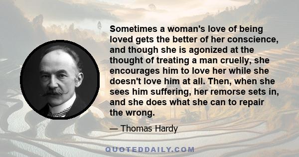 Sometimes a woman's love of being loved gets the better of her conscience, and though she is agonized at the thought of treating a man cruelly, she encourages him to love her while she doesn't love him at all. Then,