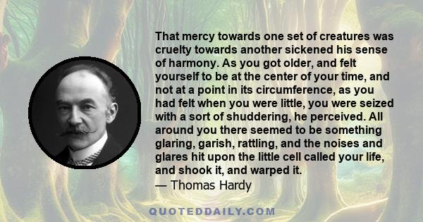 That mercy towards one set of creatures was cruelty towards another sickened his sense of harmony. As you got older, and felt yourself to be at the center of your time, and not at a point in its circumference, as you