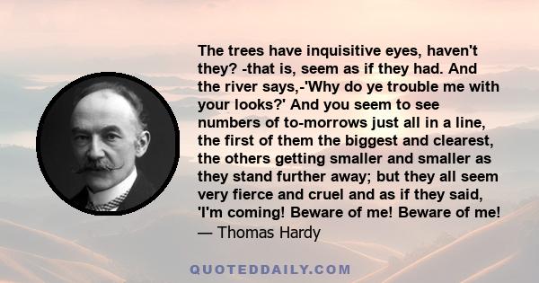 The trees have inquisitive eyes, haven't they? -that is, seem as if they had. And the river says,-'Why do ye trouble me with your looks?' And you seem to see numbers of to-morrows just all in a line, the first of them