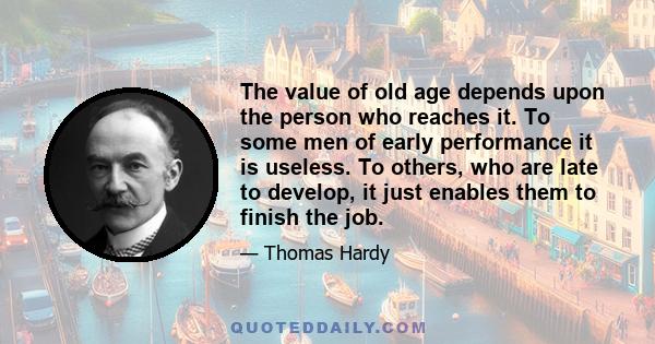 The value of old age depends upon the person who reaches it. To some men of early performance it is useless. To others, who are late to develop, it just enables them to finish the job.