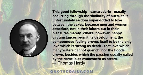 This good fellowship - camaraderie - usually occurring through the similarity of pursuits is unfortunately seldom super-added to love between the sexes, because men and women associate, not in their labors but in their