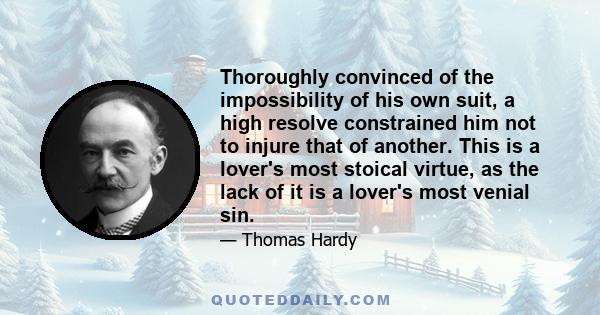 Thoroughly convinced of the impossibility of his own suit, a high resolve constrained him not to injure that of another. This is a lover's most stoical virtue, as the lack of it is a lover's most venial sin.