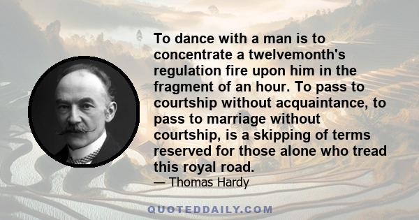 To dance with a man is to concentrate a twelvemonth's regulation fire upon him in the fragment of an hour. To pass to courtship without acquaintance, to pass to marriage without courtship, is a skipping of terms