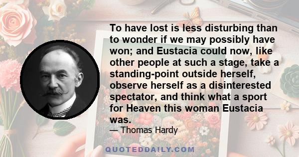 To have lost is less disturbing than to wonder if we may possibly have won; and Eustacia could now, like other people at such a stage, take a standing-point outside herself, observe herself as a disinterested spectator, 