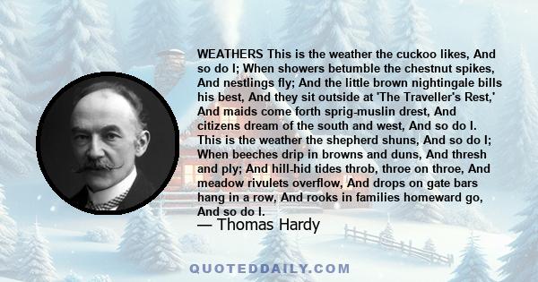 WEATHERS This is the weather the cuckoo likes, And so do I; When showers betumble the chestnut spikes, And nestlings fly; And the little brown nightingale bills his best, And they sit outside at 'The Traveller's Rest,'