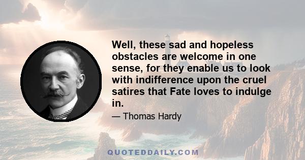 Well, these sad and hopeless obstacles are welcome in one sense, for they enable us to look with indifference upon the cruel satires that Fate loves to indulge in.