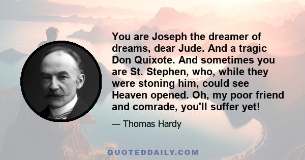 You are Joseph the dreamer of dreams, dear Jude. And a tragic Don Quixote. And sometimes you are St. Stephen, who, while they were stoning him, could see Heaven opened. Oh, my poor friend and comrade, you'll suffer yet!