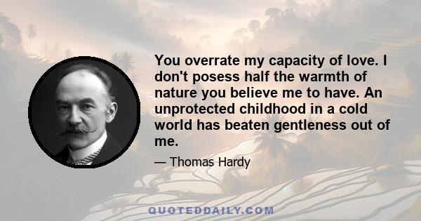 You overrate my capacity of love. I don't posess half the warmth of nature you believe me to have. An unprotected childhood in a cold world has beaten gentleness out of me.