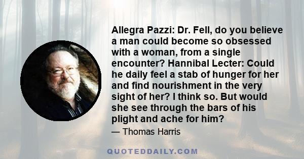 Allegra Pazzi: Dr. Fell, do you believe a man could become so obsessed with a woman, from a single encounter? Hannibal Lecter: Could he daily feel a stab of hunger for her and find nourishment in the very sight of her?