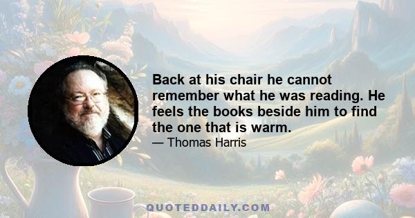 Back at his chair he cannot remember what he was reading. He feels the books beside him to find the one that is warm.