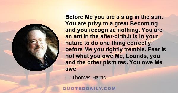 Before Me you are a slug in the sun. You are privy to a great Becoming and you recognize nothing. You are an ant in the after-birth.It is in your nature to do one thing correctly: before Me you rightly tremble. Fear is