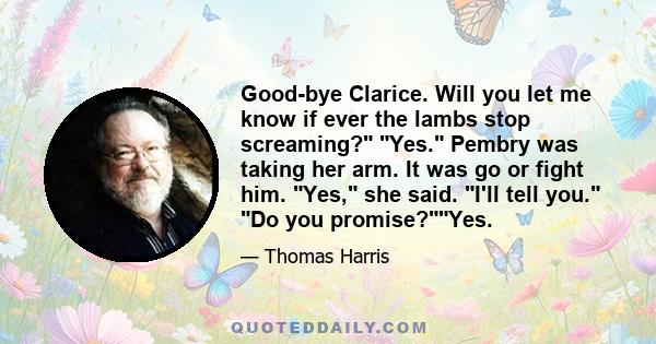 Good-bye Clarice. Will you let me know if ever the lambs stop screaming? Yes. Pembry was taking her arm. It was go or fight him. Yes, she said. I'll tell you. Do you promise?Yes.