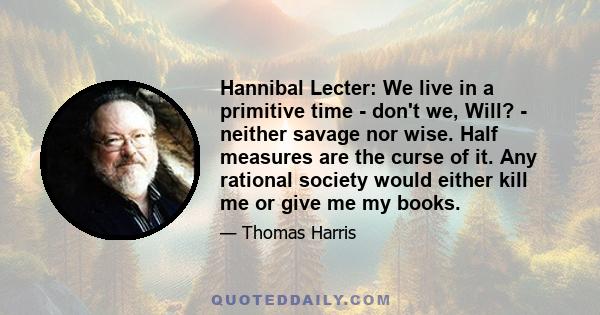 Hannibal Lecter: We live in a primitive time - don't we, Will? - neither savage nor wise. Half measures are the curse of it. Any rational society would either kill me or give me my books.