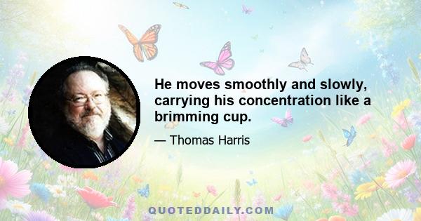 He moves smoothly and slowly, carrying his concentration like a brimming cup.