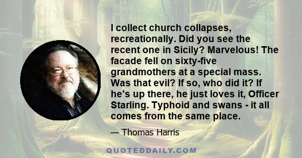 I collect church collapses, recreationally. Did you see the recent one in Sicily? Marvelous! The facade fell on sixty-five grandmothers at a special mass. Was that evil? If so, who did it? If he's up there, he just