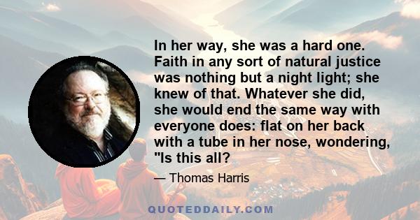 In her way, she was a hard one. Faith in any sort of natural justice was nothing but a night light; she knew of that. Whatever she did, she would end the same way with everyone does: flat on her back with a tube in her