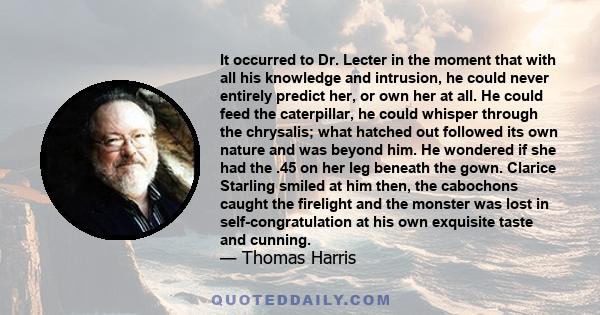 It occurred to Dr. Lecter in the moment that with all his knowledge and intrusion, he could never entirely predict her, or own her at all. He could feed the caterpillar, he could whisper through the chrysalis; what