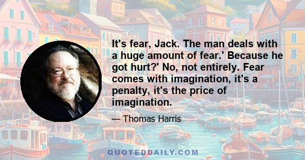 It's fear, Jack. The man deals with a huge amount of fear.' Because he got hurt?' No, not entirely. Fear comes with imagination, it's a penalty, it's the price of imagination.