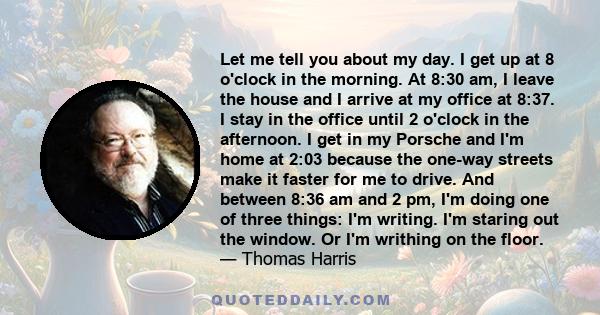 Let me tell you about my day. I get up at 8 o'clock in the morning. At 8:30 am, I leave the house and I arrive at my office at 8:37. I stay in the office until 2 o'clock in the afternoon. I get in my Porsche and I'm