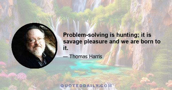 Problem-solving is hunting; it is savage pleasure and we are born to it.