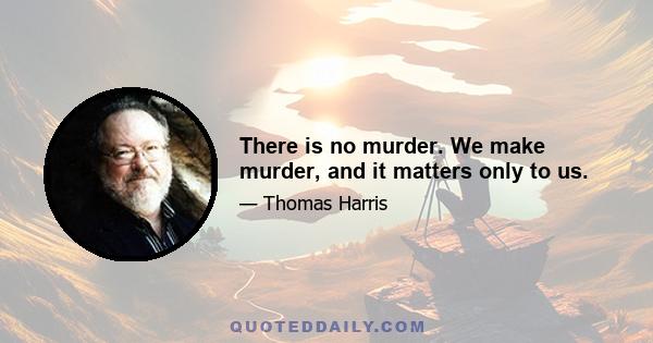 There is no murder. We make murder, and it matters only to us.