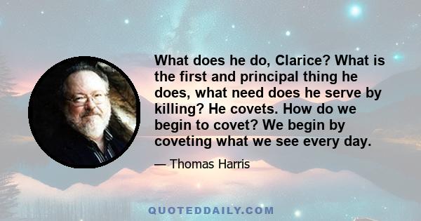 What does he do, Clarice? What is the first and principal thing he does, what need does he serve by killing? He covets. How do we begin to covet? We begin by coveting what we see every day.