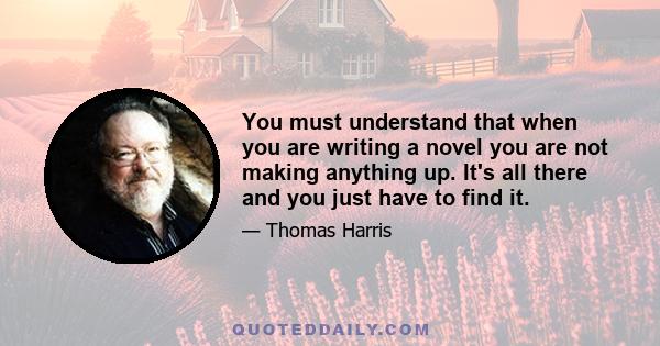 You must understand that when you are writing a novel you are not making anything up. It's all there and you just have to find it.