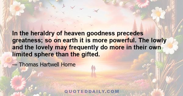 In the heraldry of heaven goodness precedes greatness; so on earth it is more powerful. The lowly and the lovely may frequently do more in their own limited sphere than the gifted.