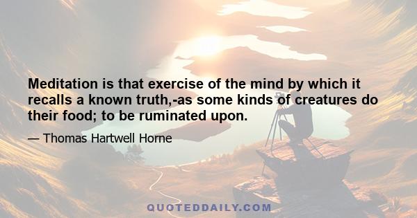 Meditation is that exercise of the mind by which it recalls a known truth,-as some kinds of creatures do their food; to be ruminated upon.