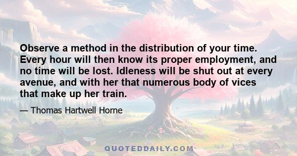 Observe a method in the distribution of your time. Every hour will then know its proper employment, and no time will be lost. Idleness will be shut out at every avenue, and with her that numerous body of vices that make 