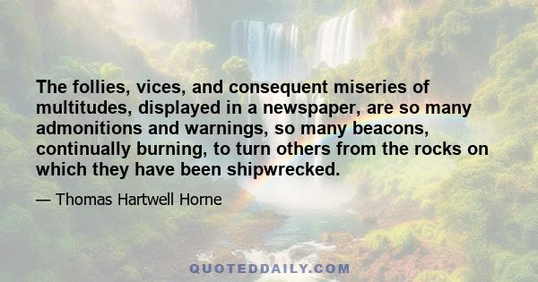 The follies, vices, and consequent miseries of multitudes, displayed in a newspaper, are so many admonitions and warnings, so many beacons, continually burning, to turn others from the rocks on which they have been