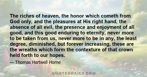 The riches of heaven, the honor which cometh from God only, and the pleasures at His right hand, the absence of all evil, the presence and enjoyment of all good, and this good enduring to eternity, never more to be