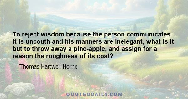 To reject wisdom because the person communicates it is uncouth and his manners are inelegant, what is it but to throw away a pine-apple, and assign for a reason the roughness of its coat?