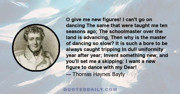 O give me new figures! I can't go on dancing The same that were taught me ten seasons ago; The schoolmaster over the land is advancing, Then why is the master of dancing so slow? It is such a bore to be always caught