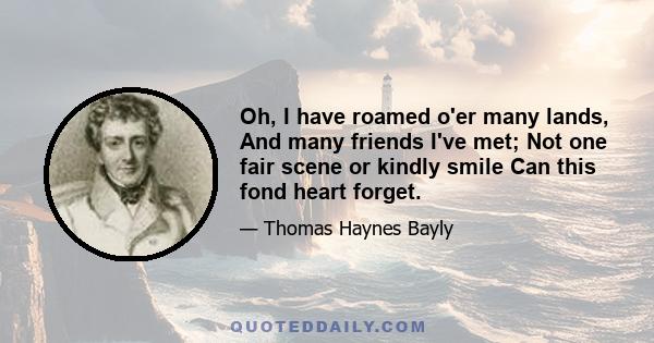 Oh, I have roamed o'er many lands, And many friends I've met; Not one fair scene or kindly smile Can this fond heart forget.