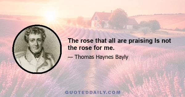 The rose that all are praising Is not the rose for me.