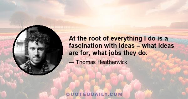 At the root of everything I do is a fascination with ideas – what ideas are for, what jobs they do.